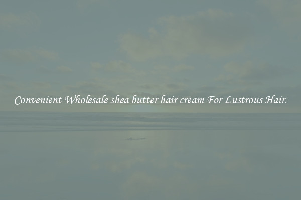 Convenient Wholesale shea butter hair cream For Lustrous Hair.